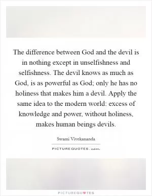 The difference between God and the devil is in nothing except in unselfishness and selfishness. The devil knows as much as God, is as powerful as God; only he has no holiness that makes him a devil. Apply the same idea to the modern world: excess of knowledge and power, without holiness, makes human beings devils Picture Quote #1