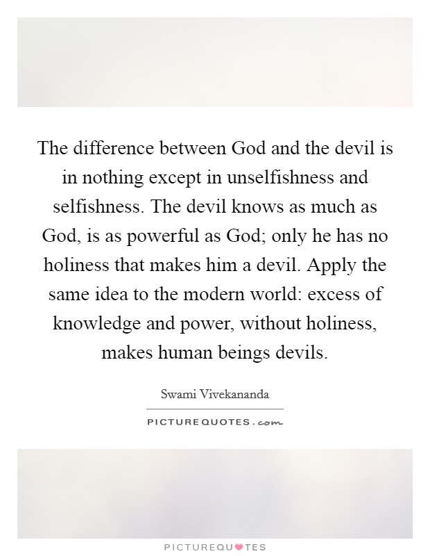 The difference between God and the devil is in nothing except in unselfishness and selfishness. The devil knows as much as God, is as powerful as God; only he has no holiness that makes him a devil. Apply the same idea to the modern world: excess of knowledge and power, without holiness, makes human beings devils Picture Quote #1