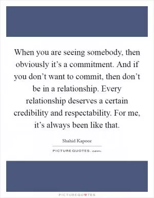 When you are seeing somebody, then obviously it’s a commitment. And if you don’t want to commit, then don’t be in a relationship. Every relationship deserves a certain credibility and respectability. For me, it’s always been like that Picture Quote #1
