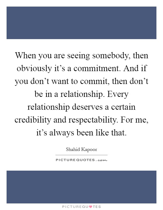 When you are seeing somebody, then obviously it's a commitment. And if you don't want to commit, then don't be in a relationship. Every relationship deserves a certain credibility and respectability. For me, it's always been like that Picture Quote #1