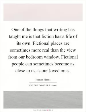 One of the things that writing has taught me is that fiction has a life of its own. Fictional places are sometimes more real than the view from our bedroom window. Fictional people can sometimes become as close to us as our loved ones Picture Quote #1