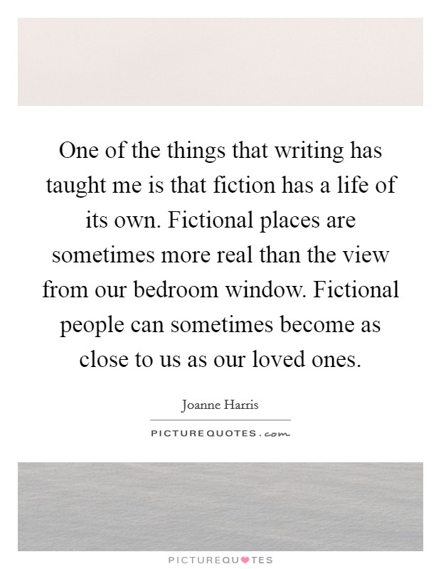 One of the things that writing has taught me is that fiction has a life of its own. Fictional places are sometimes more real than the view from our bedroom window. Fictional people can sometimes become as close to us as our loved ones Picture Quote #1