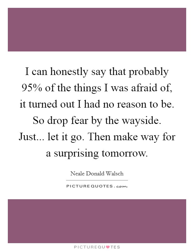 I can honestly say that probably 95% of the things I was afraid of, it turned out I had no reason to be. So drop fear by the wayside. Just... let it go. Then make way for a surprising tomorrow Picture Quote #1