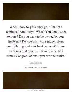 When I talk to girls, they go, ‘I’m not a feminist.’ And I say: ‘What? You don’t want to vote? Do you want to be owned by your husband? Do you want your money from your job to go into his bank account? If you were raped, do you still want that to be a crime? Congratulations : you are a feminist.’ Picture Quote #1