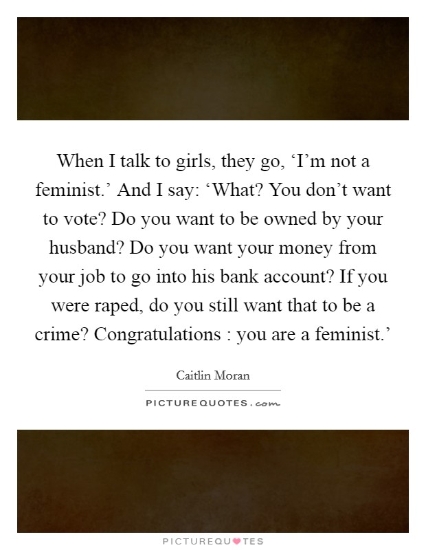 When I talk to girls, they go, ‘I'm not a feminist.' And I say: ‘What? You don't want to vote? Do you want to be owned by your husband? Do you want your money from your job to go into his bank account? If you were raped, do you still want that to be a crime? Congratulations : you are a feminist.' Picture Quote #1