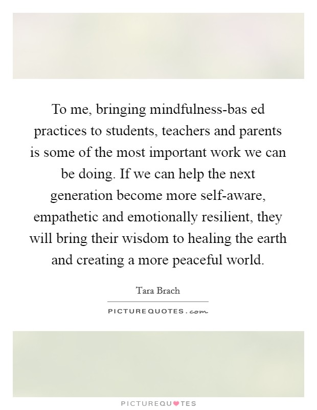 To me, bringing mindfulness-bas ed practices to students, teachers and parents is some of the most important work we can be doing. If we can help the next generation become more self-aware, empathetic and emotionally resilient, they will bring their wisdom to healing the earth and creating a more peaceful world Picture Quote #1