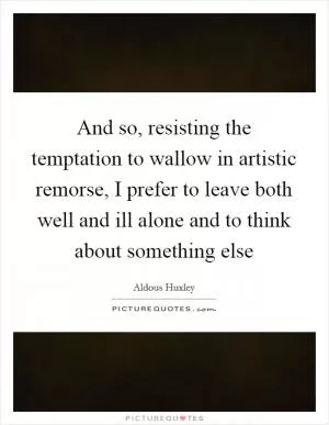 And so, resisting the temptation to wallow in artistic remorse, I prefer to leave both well and ill alone and to think about something else Picture Quote #1