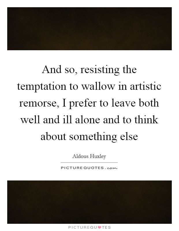 And so, resisting the temptation to wallow in artistic remorse, I prefer to leave both well and ill alone and to think about something else Picture Quote #1