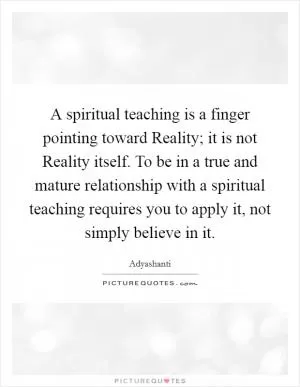 A spiritual teaching is a finger pointing toward Reality; it is not Reality itself. To be in a true and mature relationship with a spiritual teaching requires you to apply it, not simply believe in it Picture Quote #1