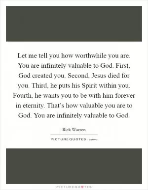 Let me tell you how worthwhile you are. You are infinitely valuable to God. First, God created you. Second, Jesus died for you. Third, he puts his Spirit within you. Fourth, he wants you to be with him forever in eternity. That’s how valuable you are to God. You are infinitely valuable to God Picture Quote #1