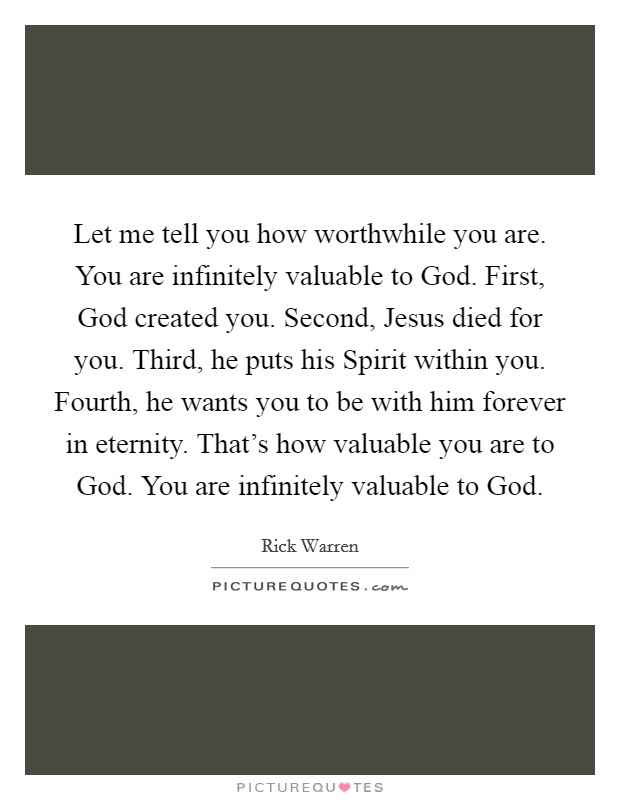 Let me tell you how worthwhile you are. You are infinitely valuable to God. First, God created you. Second, Jesus died for you. Third, he puts his Spirit within you. Fourth, he wants you to be with him forever in eternity. That's how valuable you are to God. You are infinitely valuable to God Picture Quote #1