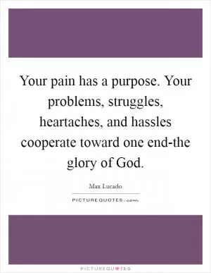 Your pain has a purpose. Your problems, struggles, heartaches, and hassles cooperate toward one end-the glory of God Picture Quote #1