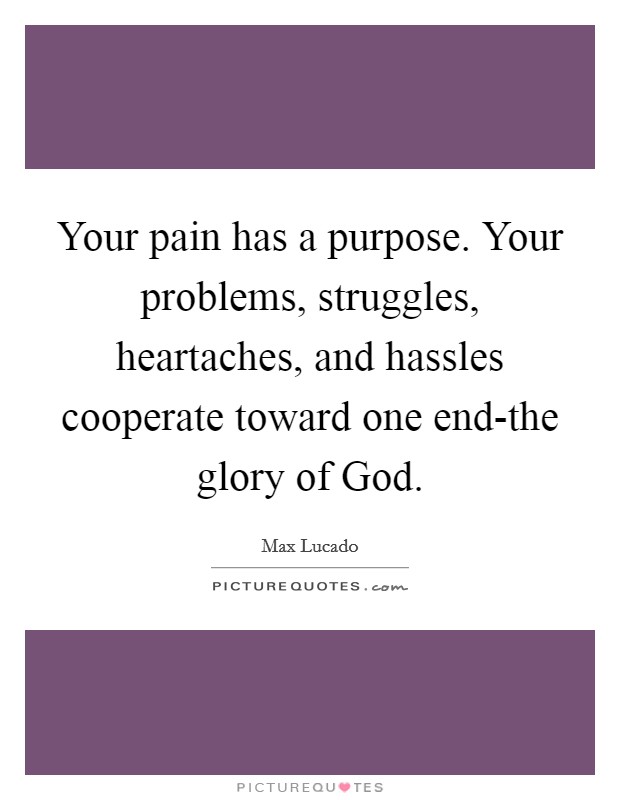Your pain has a purpose. Your problems, struggles, heartaches, and hassles cooperate toward one end-the glory of God Picture Quote #1