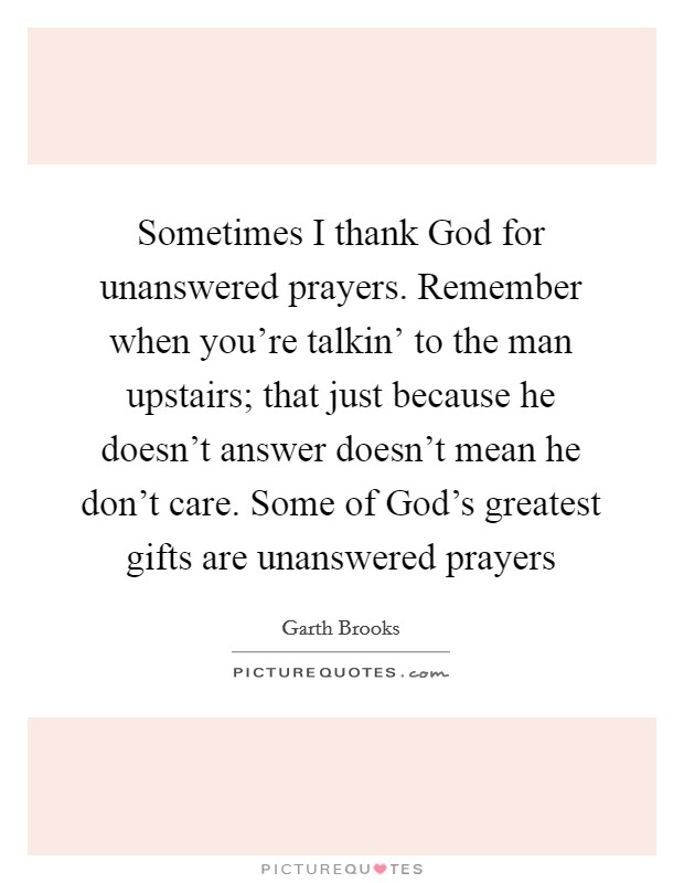 Sometimes I thank God for unanswered prayers. Remember when you're talkin' to the man upstairs; that just because he doesn't answer doesn't mean he don't care. Some of God's greatest gifts are unanswered prayers Picture Quote #1