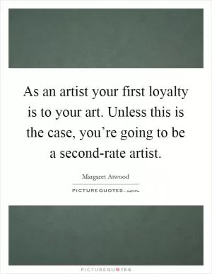As an artist your first loyalty is to your art. Unless this is the case, you’re going to be a second-rate artist Picture Quote #1