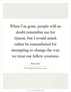 When I’m gone, people will no doubt remember me for Queen, but I would much rather be remembered for attempting to change the way we treat our fellow creatures Picture Quote #1
