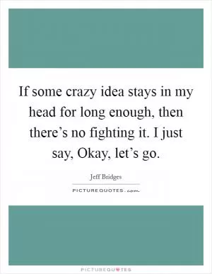 If some crazy idea stays in my head for long enough, then there’s no fighting it. I just say, Okay, let’s go Picture Quote #1