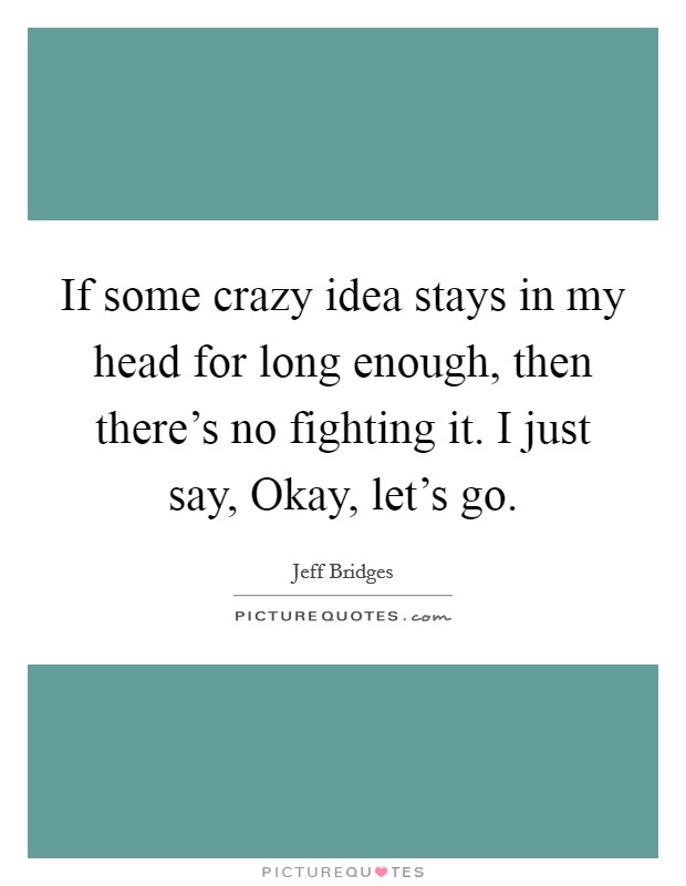 If some crazy idea stays in my head for long enough, then there's no fighting it. I just say, Okay, let's go Picture Quote #1