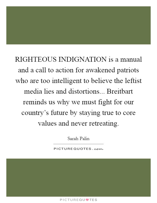 RIGHTEOUS INDIGNATION is a manual and a call to action for awakened patriots who are too intelligent to believe the leftist media lies and distortions... Breitbart reminds us why we must fight for our country's future by staying true to core values and never retreating Picture Quote #1