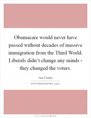 Obamacare would never have passed without decades of massive immigration from the Third World. Liberals didn’t change any minds - they changed the voters Picture Quote #1