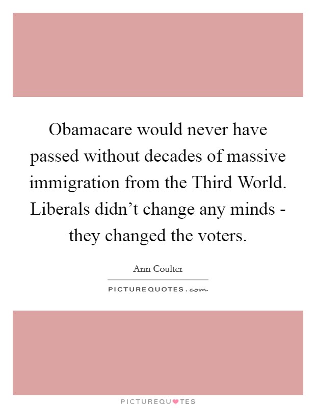 Obamacare would never have passed without decades of massive immigration from the Third World. Liberals didn't change any minds - they changed the voters Picture Quote #1