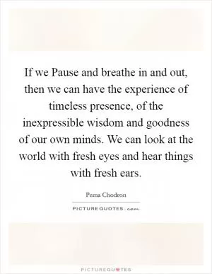 If we Pause and breathe in and out, then we can have the experience of timeless presence, of the inexpressible wisdom and goodness of our own minds. We can look at the world with fresh eyes and hear things with fresh ears Picture Quote #1