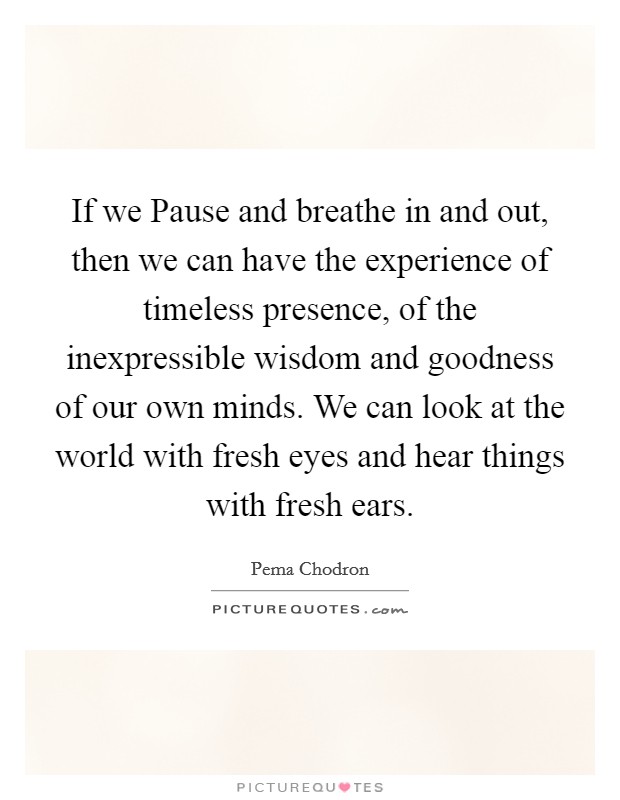 If we Pause and breathe in and out, then we can have the experience of timeless presence, of the inexpressible wisdom and goodness of our own minds. We can look at the world with fresh eyes and hear things with fresh ears Picture Quote #1