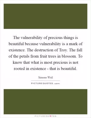 The vulnerability of precious things is beautiful because vulnerability is a mark of existence. The destruction of Troy. The fall of the petals from fruit trees in blossom. To know that what is most precious is not rooted in existence - that is beautiful Picture Quote #1