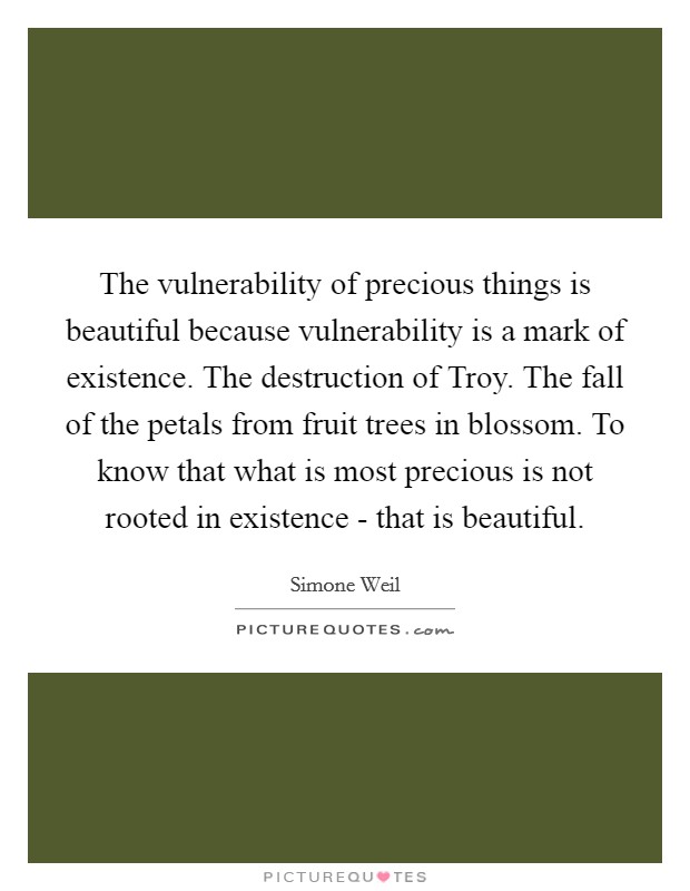 The vulnerability of precious things is beautiful because vulnerability is a mark of existence. The destruction of Troy. The fall of the petals from fruit trees in blossom. To know that what is most precious is not rooted in existence - that is beautiful Picture Quote #1