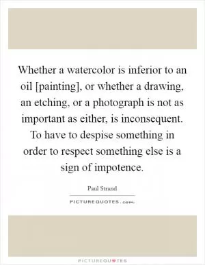 Whether a watercolor is inferior to an oil [painting], or whether a drawing, an etching, or a photograph is not as important as either, is inconsequent. To have to despise something in order to respect something else is a sign of impotence Picture Quote #1