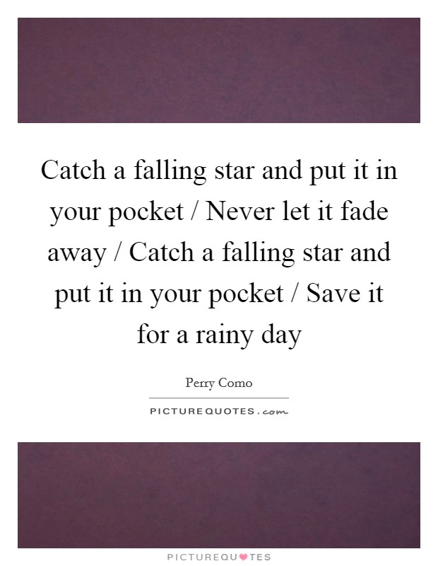 Catch a falling star and put it in your pocket / Never let it fade away / Catch a falling star and put it in your pocket / Save it for a rainy day Picture Quote #1