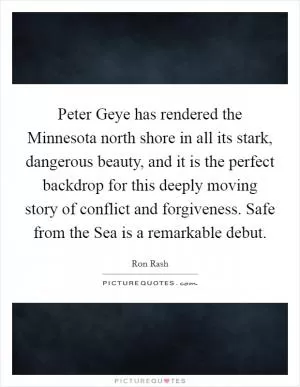 Peter Geye has rendered the Minnesota north shore in all its stark, dangerous beauty, and it is the perfect backdrop for this deeply moving story of conflict and forgiveness. Safe from the Sea is a remarkable debut Picture Quote #1