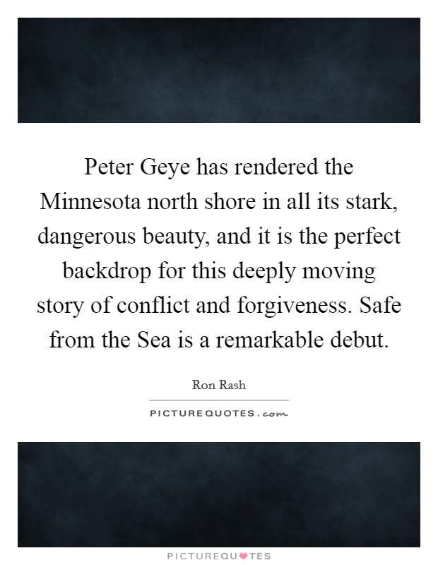Peter Geye has rendered the Minnesota north shore in all its stark, dangerous beauty, and it is the perfect backdrop for this deeply moving story of conflict and forgiveness. Safe from the Sea is a remarkable debut Picture Quote #1
