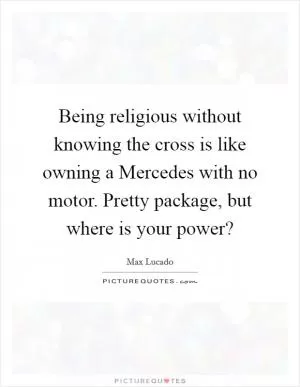 Being religious without knowing the cross is like owning a Mercedes with no motor. Pretty package, but where is your power? Picture Quote #1