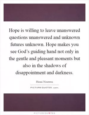 Hope is willing to leave unanswered questions unanswered and unknown futures unknown. Hope makes you see God’s guiding hand not only in the gentle and pleasant moments but also in the shadows of disappointment and darkness Picture Quote #1