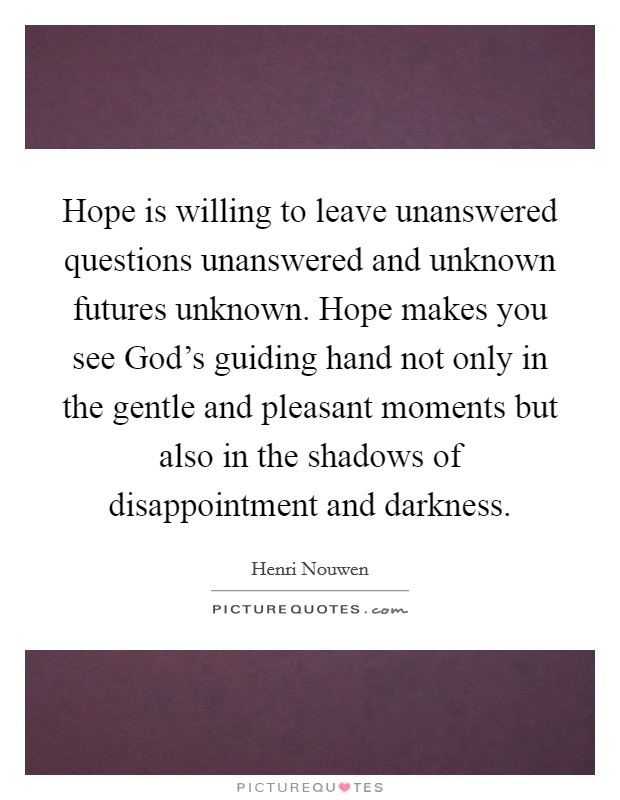 Hope is willing to leave unanswered questions unanswered and unknown futures unknown. Hope makes you see God's guiding hand not only in the gentle and pleasant moments but also in the shadows of disappointment and darkness Picture Quote #1