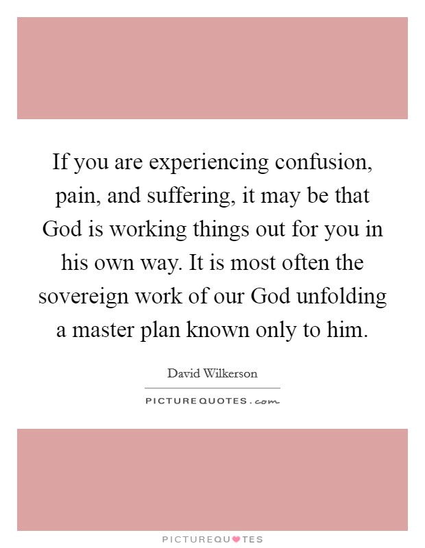 If you are experiencing confusion, pain, and suffering, it may be that God is working things out for you in his own way. It is most often the sovereign work of our God unfolding a master plan known only to him Picture Quote #1