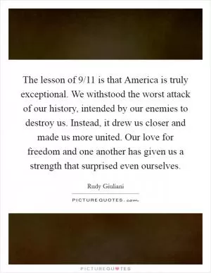 The lesson of 9/11 is that America is truly exceptional. We withstood the worst attack of our history, intended by our enemies to destroy us. Instead, it drew us closer and made us more united. Our love for freedom and one another has given us a strength that surprised even ourselves Picture Quote #1