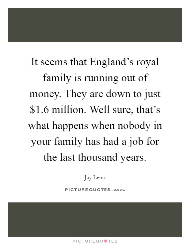 It seems that England's royal family is running out of money. They are down to just $1.6 million. Well sure, that's what happens when nobody in your family has had a job for the last thousand years Picture Quote #1