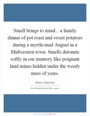 Smell brings to mind... a family dinner of pot roast and sweet potatoes during a myrtle-mad August in a Midwestern town. Smells detonate softly in our memory like poignant land mines hidden under the weedy mass of years Picture Quote #1