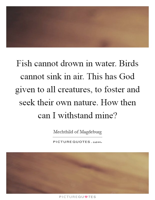 Fish cannot drown in water. Birds cannot sink in air. This has God given to all creatures, to foster and seek their own nature. How then can I withstand mine? Picture Quote #1