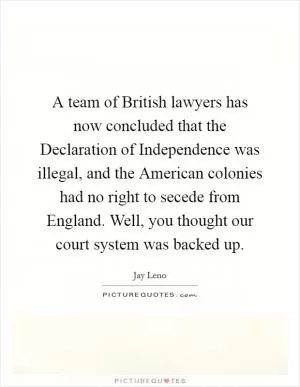 A team of British lawyers has now concluded that the Declaration of Independence was illegal, and the American colonies had no right to secede from England. Well, you thought our court system was backed up Picture Quote #1