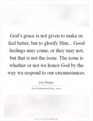 God’s grace is not given to make us feel better, but to glorify Him... Good feelings may come, or they may not, but that is not the issue. The issue is whether or not we honor God by the way we respond to our circumstances Picture Quote #1