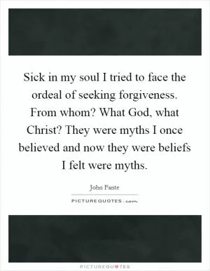 Sick in my soul I tried to face the ordeal of seeking forgiveness. From whom? What God, what Christ? They were myths I once believed and now they were beliefs I felt were myths Picture Quote #1