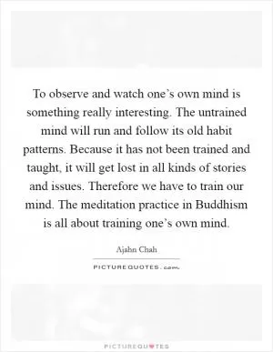 To observe and watch one’s own mind is something really interesting. The untrained mind will run and follow its old habit patterns. Because it has not been trained and taught, it will get lost in all kinds of stories and issues. Therefore we have to train our mind. The meditation practice in Buddhism is all about training one’s own mind Picture Quote #1