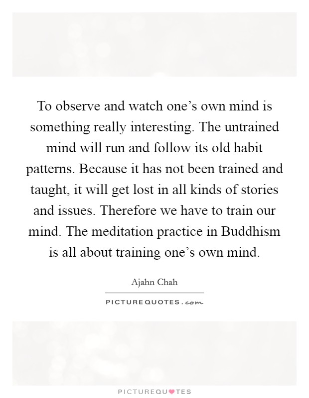 To observe and watch one's own mind is something really interesting. The untrained mind will run and follow its old habit patterns. Because it has not been trained and taught, it will get lost in all kinds of stories and issues. Therefore we have to train our mind. The meditation practice in Buddhism is all about training one's own mind Picture Quote #1