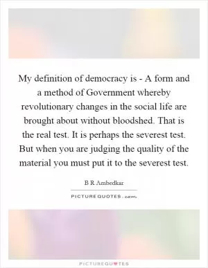 My definition of democracy is - A form and a method of Government whereby revolutionary changes in the social life are brought about without bloodshed. That is the real test. It is perhaps the severest test. But when you are judging the quality of the material you must put it to the severest test Picture Quote #1