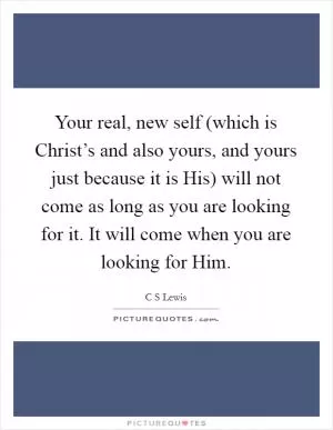 Your real, new self (which is Christ’s and also yours, and yours just because it is His) will not come as long as you are looking for it. It will come when you are looking for Him Picture Quote #1