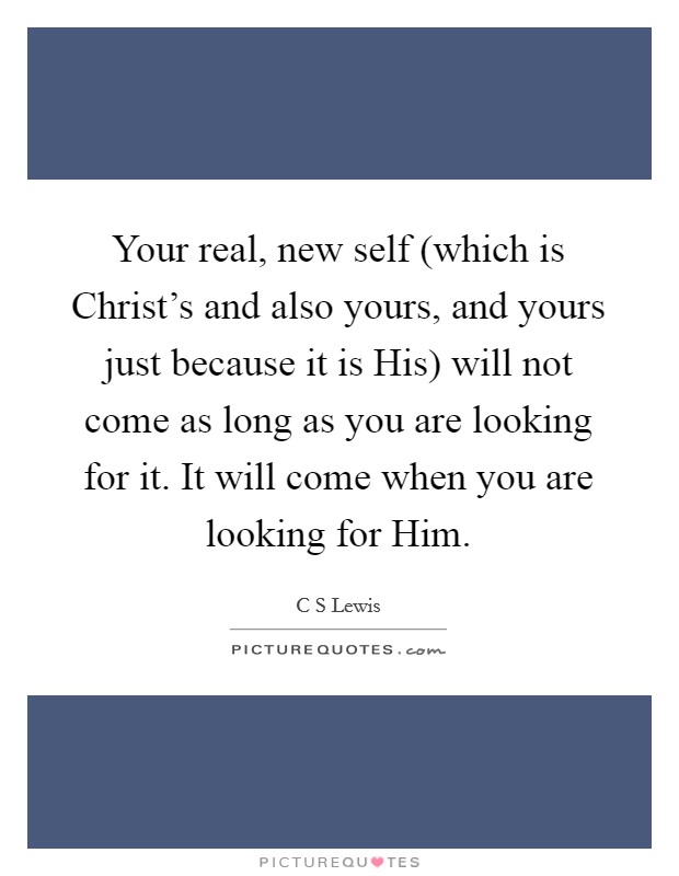 Your real, new self (which is Christ's and also yours, and yours just because it is His) will not come as long as you are looking for it. It will come when you are looking for Him Picture Quote #1