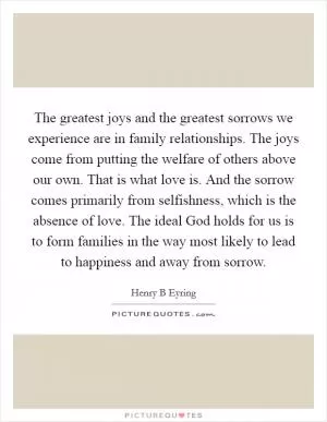 The greatest joys and the greatest sorrows we experience are in family relationships. The joys come from putting the welfare of others above our own. That is what love is. And the sorrow comes primarily from selfishness, which is the absence of love. The ideal God holds for us is to form families in the way most likely to lead to happiness and away from sorrow Picture Quote #1